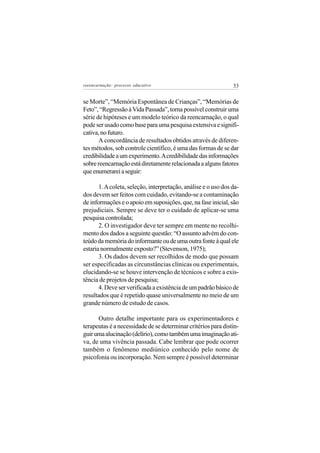 reeencarnação: processo educativo                               33


se Morte”, “Memória Espontânea de Crianças”, “Memórias de
Feto”, “Regressão à Vida Passada”, torna possível construir uma
série de hipóteses e um modelo teórico da reencarnação, o qual
pode ser usado como base para uma pesquisa extensiva e signifi-
cativa, no futuro.
       A concordância de resultados obtidos através de diferen-
tes métodos, sob controle científico, é uma das formas de se dar
credibilidade a um experimento. A credibilidade das informações
sobre reencarnação está diretamente relacionada a alguns fatores
que enumerarei a seguir:

       1. A coleta, seleção, interpretação, análise e o uso dos da-
dos devem ser feitos com cuidado, evitando-se a contaminação
de informações e o apoio em suposições, que, na fase inicial, são
prejudiciais. Sempre se deve ter o cuidado de aplicar-se uma
pesquisa controlada;
       2. O investigador deve ter sempre em mente no recolhi-
mento dos dados a seguinte questão: “O assunto advém do con-
teúdo da memória do informante ou de uma outra fonte à qual ele
estaria normalmente exposto?” (Stevenson, 1975);
       3. Os dados devem ser recolhidos de modo que possam
ser especificadas as circunstâncias clínicas ou experimentais,
elucidando-se se houve intervenção de técnicos e sobre a exis-
tência de projetos de pesquisa;
       4. Deve ser verificada a existência de um padrão básico de
resultados que é repetido quase universalmente no meio de um
grande número de estudo de casos.

      Outro detalhe importante para os experimentadores e
terapeutas é a necessidade de se determinar critérios para distin-
guir uma alucinação (delírio), como também uma imaginação ati-
va, de uma vivência passada. Cabe lembrar que pode ocorrer
também o fenômeno mediúnico conhecido pelo nome de
psicofonia ou incorporação. Nem sempre é possível determinar
 