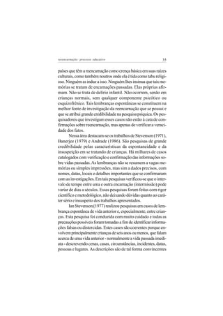 reeencarnação: processo educativo                              35


países que têm a reencarnação como crença básica em suas raízes
culturais, como também noutros onde ela é tida como tabu religi-
oso. Ninguém as induz a isso. Ninguém lhes insinua que tais me-
mórias se tratam de encarnações passadas. Elas próprias afir-
mam. Não se trata de delírio infantil. Não ocorrem, senão em
crianças normais, sem qualquer componente psicótico ou
esquizofrênico. Tais lembranças espontâneas se constituem na
melhor fonte de investigação da reencarnação que se possui e
que se atribui grande credibilidade na pesquisa psíquica. Os pes-
quisadores que investigam esses casos não estão à cata de con-
firmações sobre reencarnação, mas apenas de verificar a veraci-
dade dos fatos.
       Nessa área destacam-se os trabalhos de Stevenson (1971),
Banerjee (1979) e Andrade (1986). São pesquisas de grande
credibilidade pelas características da espontaneidade e da
insuspeição em se tratando de crianças. Há milhares de casos
catalogados com verificação e confirmação das informações so-
bre vidas passadas. As lembranças não se resumem a vagas me-
mórias ou simples impressões, mas sim a dados precisos, com
nomes, datas, locais e detalhes importantes que se confirmaram
com as investigações. Em tais pesquisas verificou-se que o inter-
valo de tempo entre uma e outra encarnação (intermissão) pode
variar de dias a séculos. Essas pesquisas foram feitas com rigor
científico e metodológico, não deixando dúvidas quanto ao cará-
ter sério e insuspeito dos trabalhos apresentados.
       Ian Stevenson (1977) realizou pesquisas em casos de lem-
brança espontânea de vida anterior e, especialmente, entre crian-
ças. Esta pesquisa foi conduzida com muito cuidado e todas as
precauções possíveis foram tomadas a fim de identificar informa-
ções falsas ou distorcidas. Estes casos são coerentes porque en-
volvem principalmente crianças de seis anos ou menos, que falam
acerca de uma vida anterior - normalmente a vida passada imedi-
ata - descrevendo cenas, casas, circunstâncias, incidentes, datas,
pessoas e lugares. As descrições são de tal forma convincentes
 