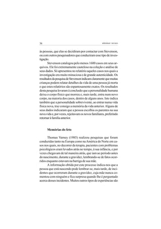 36                                                  adenáuer novaes


às pessoas, que elas se decidiram por contactar com Stevenson,
ou com outros pesquisadores que conduziram esse tipo de inves-
tigação.
       Stevenson catalogou pelo menos 1600 casos em seus ar-
quivos. Ele foi extremamente cauteloso na coleção e análise de
seus dados. Só apresentou no relatório aqueles casos nos quais a
investigação era muito minuciosa e de grande autenticidade. Os
resultados da pesquisa de Stevenson indicam claramente que muitas
crianças podem relatar detalhes da vida de uma pessoa já morta
e que estes relatórios são espantosamente exatos. Os resultados
desta pesquisa levaram à conclusão que a personalidade humana
deixa o corpo físico que morreu e, mais tarde, entra num novo
corpo, na maioria dos casos, dentro de alguns anos. Isto indica
também que a personalidade sobrevivente, ao entrar numa vida
física nova, traz consigo a memória da vida anterior. Alguns de
seus dados indicaram que a pessoa escolhia os parentes na sua
nova vida e, por vezes, rejeitavam os novos familiares, preferindo
retornar à família anterior.


      Memórias do feto

       Thomas Varney (1985) realizou pesquisas que foram
conduzidas tanto na Europa como na América do Norte em ca-
sos nos quais, no decorrer da terapia, pacientes com problemas
psicológicos eram levados atrás no tempo, à sua infância, e por
vezes chegavam de tal maneira atrás, que iam ao período antes
do nascimento, durante a gravidez, lembrando-se de fatos ocor-
ridos enquanto estavam na barriga de sua mãe.
       A informação obtida por este processo indica-nos que a
pessoa que está nascendo pode lembrar-se, mais tarde, de inci-
dentes que ocorreram durante a gravidez, cuja mãe nunca co-
mentou com ninguém e fica surpresa quando lhe é perguntado
acerca desses incidentes. Muitos outros tipos de experiências são
 