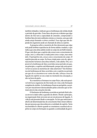 reeencarnação: processo educativo                             37


também relatados e indicam que as lembranças são retidas desde
o período da gravidez. Estes fatos são provas evidentes que algo
dentro do feto tem a capacidade de entender, compreender e
lembrar fatos do meio ambiente externo a si mesmo, sem que nele
ainda esteja formado o córtex cerebral. Esse algo que não de-
pende do organismo pode ser chamado de alma ou espírito.
       A pesquisa sobre a memória do feto demonstra que algo
nele pode lembrar experiências de forma adulta e madura, o que
indica que uma alma adulta reside no corpo de um bebê imaturo.
O que vale dizer que o espírito não cresce com o crescimento do
corpo, isto é, a alma não é criada junto com o corpo, mas antes
dele. O perispírito sim, cresce com o crescimento do corpo. O
espírito precede ao corpo. Se fosse criada junto com ele, após o
nascimento teríamos uma alma infantil, e não adulta. Ora, se é
possível a lembrança de fatos ocorridos nesse período em que,
em princípio, o espírito está hibernando, porque não seria possí-
vel ter-se acesso às memórias de vidas anteriores? Tais fenôme-
nos de lembranças de fatos ocorridos com o espírito no período
em que ele se encontrava no ventre da mãe, reforça a tese da
ligação do espírito ao seu corpo no momento da concepção, e
não na hora do parto.
       Se a memória se formasse no corpo físico, não seria possí-
vel retê-la no organismo do feto tendo em vista a não formação
completa do cérebro. As lembranças ficam no perispírito, acessí-
veis por mecanismos desencadeados pelas conexões que se for-
mam através das emoções da mãe.
       O fenômeno da lembrança ocorrida no período fetal colo-
ca um novo dado sobre a questão do aborto. Desde o princípio,
na organização fetal, já existe um ser em processo de ligação. A
vida já está presente desde a concepção. As leis que autorizam o
aborto até determinada fase do crescimento fetal, foram elabora-
das por pessoas que desconhecem a realidade do espírito. Seria
recomendável o aborto quando se constatasse a ausência de es-
pírito no corpo em formação ou quando a continuidade da gravi-
 