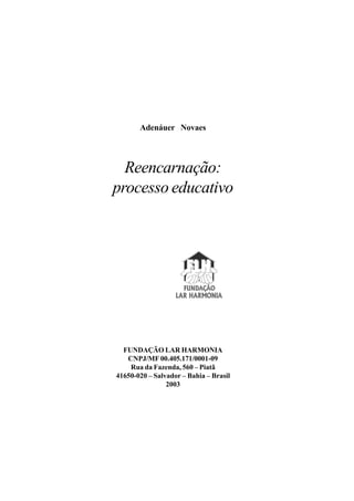 Adenáuer Novaes




  Reencarnação:
processo educativo




  FUNDAÇÃO LAR HARMONIA
   CNPJ/MF 00.405.171/0001-09
    Rua da Fazenda, 560 – Piatã
41650-020 – Salvador – Bahia – Brasil
                2003
 