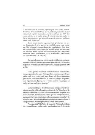 40                                                adenáuer novaes


a possibilidade de escolher, optaria por viver como homem.
Contra a probabilidade de que a fantasia produziria maior
número de sujeitos masculinos, havia o fato de que 78% dos
meus sujeitos no primeiro grupo de seminários eram mulheres.
Seria acaso possível que as mulheres preferissem ser mulheres
numa vida pregressa?
      Assim sendo, muitos imponderáveis gravitavam em tor-
no da questão do sexo que seria escolhido numa vida passa-
da. Não obstante(...) meus dados são concludentes. Sem levar
em consideração o sexo que têm na vida atual, ao regressar
ao passado, meus sujeitos se dividiram precisa e uniforme-
mente em 50,3% de homens e 49,7% de mulheres.” (Recordan-
do Vidas Passadas - p. 104/105)

      Surpreendente como a informação obtida pela eminente
doutora vai ao encontro do conteúdo constante em O Livro dos
Espíritos, como no comentário de Allan Kardec às questões 200
a 202:

      “Os Espíritos encarnam como homens ou como mulhe-
res, porque não têm sexo. Visto que lhes cumpre progredir em
tudo, cada sexo, como cada posição social, lhes proporciona
provações e deveres especiais e, com isso, ensejo de ganha-
rem experiência. Aquele que só como homem encarnasse só
saberia o que sabem os homens.”

       Comparando esse dois textos surge uma possível diver-
gência, creditável à cultura dos sujeitos da Dr.ª Wambach. Se
espíritos não têm sexo, como afirmam os espíritos, ou pelos me-
nos o possuem, porém de uma forma que não compreendemos,
por que preferiria o espírito nascer homem ou nascer mulher? Se
não têm sexo, pelo menos possuem noção de sexo semelhante a
que possuímos, pois têm preferência sexual bem definida.
       A pesquisa de Vida Antes da Vida, por Wambach, poderia
ser expandida para ganhar maior aprofundamento. Poder-se-ia
 
