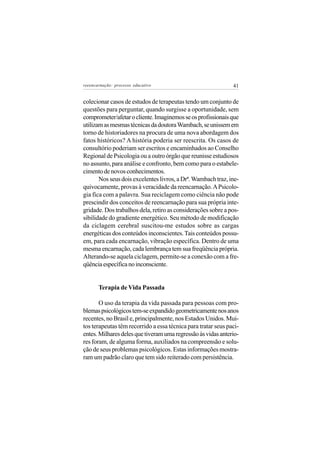 reeencarnação: processo educativo                              41


colecionar casos de estudos de terapeutas tendo um conjunto de
questões para perguntar, quando surgisse a oportunidade, sem
comprometer/afetar o cliente. Imaginemos se os profissionais que
utilizam as mesmas técnicas da doutora Wambach, se unissem em
torno de historiadores na procura de uma nova abordagem dos
fatos históricos? A história poderia ser reescrita. Os casos de
consultório poderiam ser escritos e encaminhados ao Conselho
Regional de Psicologia ou a outro órgão que reunisse estudiosos
no assunto, para análise e confronto, bem como para o estabele-
cimento de novos conhecimentos.
       Nos seus dois excelentes livros, a Drª. Wambach traz, ine-
quivocamente, provas à veracidade da reencarnação. A Psicolo-
gia fica com a palavra. Sua reciclagem como ciência não pode
prescindir dos conceitos de reencarnação para sua própria inte-
gridade. Dos trabalhos dela, retiro as considerações sobre a pos-
sibilidade do gradiente energético. Seu método de modificação
da ciclagem cerebral suscitou-me estudos sobre as cargas
energéticas dos conteúdos inconscientes. Tais conteúdos possu-
em, para cada encarnação, vibração específica. Dentro de uma
mesma encarnação, cada lembrança tem sua freqüência própria.
Alterando-se aquela ciclagem, permite-se a conexão com a fre-
qüência específica no inconsciente.


       Terapia de Vida Passada

       O uso da terapia da vida passada para pessoas com pro-
blemas psicológicos tem-se expandido geometricamente nos anos
recentes, no Brasil e, principalmente, nos Estados Unidos. Mui-
tos terapeutas têm recorrido a essa técnica para tratar seus paci-
entes. Milhares deles que tiveram uma regressão às vidas anterio-
res foram, de alguma forma, auxiliados na compreensão e solu-
ção de seus problemas psicológicos. Estas informações mostra-
ram um padrão claro que tem sido reiterado com persistência.
 