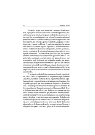 42                                                   adenáuer novaes


        Ao pedir a um paciente para voltar a uma experiência ante-
rior, à qual pode estar relacionada ou causando o problema psi-
cológico a ser avaliado, o terapeuta poderá não se interessar se
tal experiência anterior pode ter-se originado na existência atual
(na infância ou na vida intra-uterina) ou em vidas passadas. Não
lhe importa, em princípio, para seu trabalho, a época, pois lhe
interessa a cura do problema. O paciente poderá voltar a uma
vida anterior e observar alguma experiência, normalmente trau-
mática ou de morte, tais como: afogamento, morrer queimado,
morrer em acidente de automóvel, cair de um lugar alto, ou outro
tipo de cena mortal. Com isso não se quer dizer que não se possa
lembrar também de outras experiências que foram ditosas. Em
princípio qualquer acontecimento do passado pode ser
relembrado. Mais facilmente são lembrados aqueles que possu-
em uma carga energética emocional maior e que não têm nenhum
mecanismo impedindo sua lembrança, oriundo de processos men-
tais patogênicos ou protetores de lembranças desagradáveis. As
experiências vividas com muita emoção são mais facilmente
relembradas.
        O terapeuta poderá aliviar consideravelmente o paciente
ou, talvez, curá-lo completamente se, em primeiro lugar, de forma
cautelosa, reconduzi-lo através da sua experiência anterior, repe-
tidamente, até o momento anterior ao trauma experimentado. Em
segundo lugar, pois não basta lembrar-se do passado, deverá ini-
ciar a terapia a partir do conhecimento do passado, também de
forma cuidadosa. De qualquer maneira, há a necessidade de se
trabalhar o conteúdo relembrado. Relembrar o passado não sig-
nifica retirar o núcleo traumático que porventura exista no incons-
ciente do paciente. Conviver conscientemente com essa lembrança
poderá significar o controle de suas conseqüências. Trabalhar tais
conteúdos é aplicar-lhe uma ética nova. É necessário perguntar-
se, após lembrar do passado: que faria hoje, diante da mesma
circunstância, de forma a não sofrer nem provocar sofrimento a
ninguém? A resposta virá com a aplicação de uma ética superior,
 