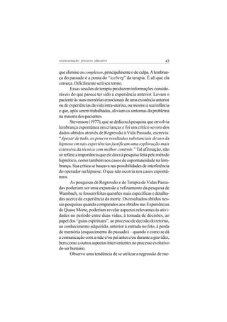 reeencarnação: processo educativo                              43


que elimine os complexos, principalmente o de culpa. A lembran-
ça do passado é a ponta do “iceberg” da terapia. É ali que ela
começa. Dificilmente será seu termo.
       Essas sessões de terapia produzem informações conside-
ráveis do que parece ter sido a experiência anterior. Levam o
paciente às suas memórias emocionais de uma existência anterior
ou de experiências da vida intra-uterina, ou mesmo à sua infância
e que, após serem trabalhadas, aliviam os sintomas do problema
na maioria dos pacientes.
       Stevenson (1977), que se dedicou à pesquisa que envolvia
lembrança espontânea em crianças e foi um crítico severo dos
dados obtidos através de Regressão à Vida Passada, escrevia:
“Apesar de tudo, os poucos resultados substanciais de uso da
hipnose em tais experiências justificam uma exploração mais
extensiva da técnica com melhor controle.” Tal afirmação, não
só reflete a importância que ele dava à pesquisa feita pelo método
hipnótico, como também aos casos de espontaneidade na lem-
brança. Sua crítica se baseava nas possibilidades de interferência
do operador na hipnose. O que não ocorria nos casos espontâ-
neos.
       As pesquisas de Regressão e de Terapia de Vidas Passa-
das poderiam ser uma expansão e refinamento da pesquisa de
Wambach, se fossem feitas questões mais específicas e detalha-
das acerca da experiência da morte. Os resultados obtidos nes-
sas pesquisas quando comparados aos obtidos nas Experiências
de Quase Morte, poderiam revelar aspectos relevantes às ativi-
dades no período entre duas vidas, à tomada de decisões, ao
papel dos “guias espirituais”, ao processo de decisão do retorno,
ao conhecimento adquirido, anterior à entrada no feto, à perda
de memória (esquecimento do passado) – quando e como se dá
a comunicação com a mãe e/ou pai antes e/ou durante a gravidez,
bem como a outros aspectos intervenientes no processo evolutivo
do ser humano.
       Observo uma tendência de se utilizar a regressão de me-
 