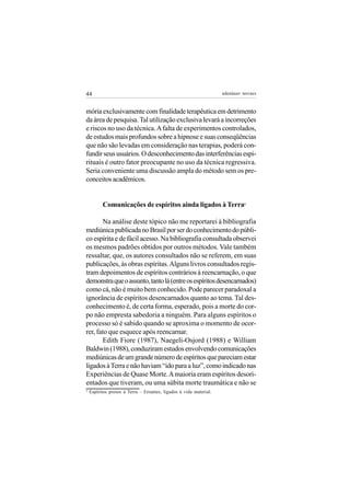 44                                                                  adenáuer novaes


mória exclusivamente com finalidade terapêutica em detrimento
da área de pesquisa. Tal utilização exclusiva levará a incorreções
e riscos no uso da técnica. A falta de experimentos controlados,
de estudos mais profundos sobre a hipnose e suas conseqüências
que não são levadas em consideração nas terapias, poderá con-
fundir seus usuários. O desconhecimento das interferências espi-
rituais é outro fator preocupante no uso da técnica regressiva.
Seria conveniente uma discussão ampla do método sem os pre-
conceitos acadêmicos.


          Comunicações de espíritos ainda ligados à Terra                    5




        Na análise deste tópico não me reportarei à bibliografia
mediúnica publicada no Brasil por ser do conhecimento do públi-
co espírita e de fácil acesso. Na bibliografia consultada observei
os mesmos padrões obtidos por outros métodos. Vale também
ressaltar, que, os autores consultados não se referem, em suas
publicações, às obras espíritas. Alguns livros consultados regis-
tram depoimentos de espíritos contrários à reencarnação, o que
demonstra que o assunto, tanto lá (entre os espíritos desencarnados)
como cá, não é muito bem conhecido. Pode parecer paradoxal a
ignorância de espíritos desencarnados quanto ao tema. Tal des-
conhecimento é, de certa forma, esperado, pois a morte do cor-
po não empresta sabedoria a ninguém. Para alguns espíritos o
processo só é sabido quando se aproxima o momento de ocor-
rer, fato que esquece após reencarnar.
        Edith Fiore (1987), Naegeli-Osjord (1988) e William
Baldwin (1988), conduziram estudos envolvendo comunicações
mediúnicas de um grande número de espíritos que pareciam estar
ligados à Terra e não haviam “ido para a luz”, como indicado nas
Experiências de Quase Morte. A maioria eram espíritos desori-
entados que tiveram, ou uma súbita morte traumática e não se
5
    Espíritos presos à Terra – Errantes, ligados à vida material.
 