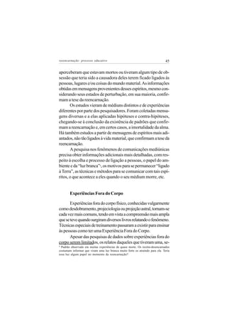 reeencarnação: processo educativo                                              45


aperceberam que estavam mortos ou tiveram algum tipo de ob-
sessão que teria sido a causadora deles terem ficado ligados às
pessoas, lugares e/ou coisas do mundo material. As informações
obtidas em mensagens provenientes desses espíritos, mesmo con-
siderando seus estados de perturbação, em sua maioria, confir-
mam a tese da reencarnação.
       Os estudos vieram de médiuns distintos e de experiências
diferentes por parte dos pesquisadores. Foram coletadas mensa-
gens diversas e a elas aplicadas hipóteses e contra-hipóteses,
chegando-se à conclusão da existência de padrões que confir-
mam a reencarnação e, em certos casos, a imortalidade da alma.
Há também estudos a partir de mensagens de espíritos mais adi-
antados, não tão ligados à vida material, que confirmam a tese da
reencarnação.
       A pesquisa nos fenômenos de comunicações mediúnicas
precisa obter informações adicionais mais detalhadas, com res-
peito à escolha e processo de ligação a pessoas, o papel do am-
biente e da “luz branca” , os motivos para se permanecer “ligado
                              6


à Terra”, as técnicas e métodos para se comunicar com tais espí-
ritos, o que acontece a eles quando o seu médium morre, etc.


        Experiências Fora do Corpo

       Experiências fora do corpo físico, conhecidas vulgarmente
como desdobramento, projeciologia ou projeção astral, tornam-se
cada vez mais comuns, tendo em vista a compreensão mais ampla
que se teve quando surgiram diversos livros relatando o fenômeno.
Técnicas especiais de treinamento passaram a existir para ensinar
às pessoas como ter uma Experiência Fora do Corpo.
       Apesar das pesquisas de dados sobre experiências fora do
corpo serem limitados, os relatos daqueles que tiveram uma, se-
6
  Padrão observado em muitas experiências de quase morte. Os recém-desencarnados
costumam informar que viram uma luz branca muito forte os atraindo para ela. Teria
essa luz algum papel no momento da reencarnação?
 