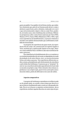 46                                                 adenáuer novaes


guem um padrão. Esse padrão é de tal forma similar, que estabe-
lece claramente que, parte do ser humano pode deixar o corpo e
deslocar-se para locais, perto e distantes, onde pode ver e ouvir
o que está acontecendo e depois voltar ao corpo físico, poden-
do, em muitos casos, reter a lembrança das ocorrências. Diferen-
tes perspectivas sobre o tema foram expressas por Tart (1968),
Monroe (1977), Vieira (1980) e Blackmore (1982 e 1985). Após
essas experiências de desdobramentos, as pessoas relataram o
encontro com espíritos desencarnados que confirmaram a reali-
dade da reencarnação.
       As pesquisas de experiências de quase morte, de experi-
ências fora do corpo e de comunicações de espíritos ligados à
Terra, mostram que o espírito pode separar-se do corpo, obser-
var o meio ambiente físico e lembrar-se das suas ocorrências du-
rante o processo.
       Nas experiências de desdobramento deve-se examinar se
as ocorrências produzidas são universais ou dependentes do modo
de produção ou de outros fatores, isto é, se ocorrem da mesma
forma com todas as pessoas. Tais experiências diferem dos so-
nhos comuns, principalmente, pelo deslocamento da consciência
e pela nitidez das lembranças. As pessoas que se “projetam” di-
zem ter sua consciência deslocada espacialmente do local onde
se encontra seu próprio corpo. Outro elemento chave dessas ex-
periências é sua comprovação, passível de ocorrer pela consci-
ência dos relatos, porém de difícil prova nos casos de sonhos.


      Aspectos comparativos

      A pesquisa de lembranças espontâneas na infância pode
ser de grande ajuda, ao se pedir a uma criança que descreva o
que aconteceu imediatamente após a morte na vida passada rela-
tada. Dever-se-ia buscar os seguintes esclarecimentos: são as
experiências similares àquelas descritas em outros tipos de pes-
 