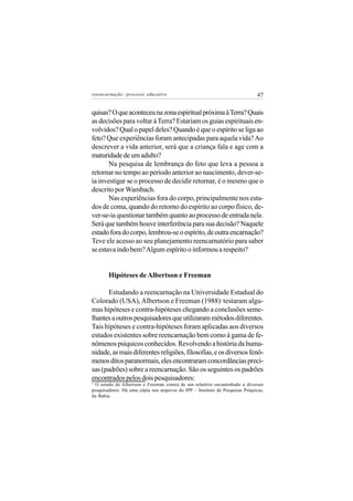 reeencarnação: processo educativo                                               47


quisas? O que aconteceu na zona espiritual próxima à Terra? Quais
as decisões para voltar à Terra? Estariam os guias espirituais en-
volvidos? Qual o papel deles? Quando é que o espírito se liga ao
feto? Que experiências foram antecipadas para aquela vida? Ao
descrever a vida anterior, será que a criança fala e age com a
maturidade de um adulto?
       Na pesquisa de lembrança do feto que leva a pessoa a
retornar no tempo ao período anterior ao nascimento, dever-se-
ia investigar se o processo de decidir retornar, é o mesmo que o
descrito por Wambach.
       Nas experiências fora do corpo, principalmente nos esta-
dos de coma, quando do retorno do espírito ao corpo físico, de-
ver-se-ia questionar também quanto ao processo de entrada nele.
Será que também houve interferência para sua decisão? Naquele
estado fora do corpo, lembrou-se o espírito, de outra encarnação?
Teve ele acesso ao seu planejamento reencarnatório para saber
se estava indo bem? Algum espírito o informou a respeito?


        Hipóteses de Albertson e Freeman

       Estudando a reencarnação na Universidade Estadual do
Colorado (USA), Albertson e Freeman (1988) testaram algu-     7


mas hipóteses e contra-hipóteses chegando a conclusões seme-
lhantes a outros pesquisadores que utilizaram métodos diferentes.
Tais hipóteses e contra-hipóteses foram aplicadas aos diversos
estudos existentes sobre reencarnação bem como à gama de fe-
nômenos psíquicos conhecidos. Revolvendo a história da huma-
nidade, as mais diferentes religiões, filosofias, e os diversos fenô-
menos ditos paranormais, eles encontraram concordâncias preci-
sas (padrões) sobre a reencarnação. São os seguintes os padrões
encontrados pelos dois pesquisadores:
7
  O estudo de Albertson e Freeman consta de um relatório encaminhado a diversos
pesquisadores. Há uma cópia nos arquivos do IPP – Instituto de Pesquisas Psíquicas,
da Bahia.
 
