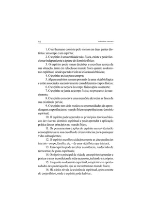 48                                                        adenáuer novaes


       1. O ser humano consiste pelo menos em duas partes dis-
tintas: um corpo e um espírito;
       2. O espírito é uma entidade não-física, existe e pode fun-
cionar independente e à parte do domínio físico;
       3. O espírito pode tomar decisões e escolhas acerca da
sua situação, tanto em relação ao mundo físico quanto ao domí-
nio espiritual, desde que não viole as leis causais básicas;
       4. O espírito existe para sempre;
       5. Alguns espíritos passam por mais de uma vida biológica
e estão associados sucessivamente com diferentes corpos físicos;
       6. O espírito se separa do corpo físico após sua morte;
       7. O espírito se junta ao corpo físico, no processo do nas-
cimento;
       8. O espírito conserva uma memória de todas as fases da
sua existência prévia;
       9. O espírito tem dois modos ou oportunidades de apren-
dizagem: experiências no mundo físico e experiências no domínio
espiritual;
       10. O espírito pode aprender os princípios teóricos bási-
cos de viver no domínio espiritual e pode aprender a aplicação
prática desses princípios no mundo físico;
       11. Os pensamentos e ações do espírito numa vida terão
conseqüências na sua escolha de circunstâncias para quaisquer
vidas subseqüentes;
       12. O espírito escolhe cuidadosamente as circunstâncias
iniciais – corpo, família, etc. – de uma vida física que iniciará;
       13. Um espírito pode receber assistência, na decisão de
reencarnar, de guias espirituais;
       14. O objetivo principal da vida de um espírito é aprender e
praticar o amor incondicional a todas as pessoas, incluindo a si próprio;
       15. Enquanto no domínio espiritual, o espírito tem oportu-
nidades de ajudar àqueles que se encontram no mundo físico;
       16. Há vários níveis de existência espiritual, após a morte
do corpo físico, onde o espírito pode habitar;
 