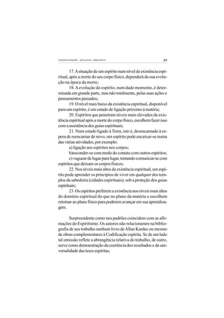 reeencarnação: processo educativo                                49


        17. A situação de um espírito num nível de existência espi-
ritual, após a morte do seu corpo físico, dependerá da sua evolu-
ção na época da morte;
        18. A evolução do espírito, num dado momento, é deter-
minada em grande parte, mas não totalmente, pelas suas ações e
pensamentos passados;
        19. O nível mais baixo da existência espiritual, disponível
para um espírito, é um estado de ligação próximo à matéria;
        20. Espíritos que penetram níveis mais elevados da exis-
tência espiritual após a morte do corpo físico, escolhem fazer isso
com a assistência dos guias espirituais;
        21. Num estado ligado à Terra, isto é, desencarnado à es-
pera de reencarnar de novo, um espírito pode encaixar-se numa
das várias atividades, por exemplo:
        a) ligação aos espíritos nos corpos;
        b)esconder-se com medo do contato com outros espíritos;
        c) vaguear de lugar para lugar, tentando comunicar-se com
espíritos que deixam os corpos físicos;
        22. Nos níveis mais altos da existência espiritual, um espí-
rito pode aprender os princípios de viver em qualquer dos tem-
plos da sabedoria (cidades espirituais), sob a proteção dos guias
espirituais;
        23. Os espíritos preferem a existência nos níveis mais altos
do domínio espiritual do que no plano da matéria e escolhem
retornar ao plano físico para poderem avançar em sua aprendiza-
gem.

       Surpreendente como tais padrões coincidem com as afir-
mações do Espiritismo. Os autores não relacionaram na biblio-
grafia de seu trabalho nenhum livro de Allan Kardec ou mesmo
de obras complementares à Codificação espírita. Se de um lado
tal omissão reflete a abrangência relativa do trabalho, de outro,
serve como demonstração da coerência dos resultados e da uni-
versalidade das teses espíritas;
 