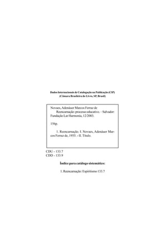 Dados Internacionais de Catalogação na Publicação (CIP)
         (Câmara Brasileira do Livro, SP, Brasil)



  Novaes, Adenáuer Marcos Ferraz de
     Reencarnação: processo educativo. – Salvador:
  Fundação Lar Harmonia, 12/2003.

  156p.

      1. Reencarnação. I. Novaes, Adenáuer Mar-
  cos Ferraz de, 1955. - II. Título.



CDU - 133.7
CDD - 133.9

          Índice para catálogo sistemático:

          1. Reencarnação: Espiritismo 133.7
 