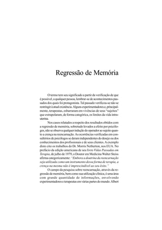 Regressão de Memória

       O termo tem seu significado a partir da verificação de que
é possível, a qualquer pessoa, lembrar-se de acontecimentos pas-
sados dos quais foi protagonista. Tal passado verificou-se não se
restringir à atual existência. Alguns experimentadores e, principal-
mente, terapeutas, esbarraram em vivências de seus “sujeitos”
que extrapolaram, de forma categórica, os limites da vida intra-
uterina.
       Nos casos relatados a respeito dos resultados obtidos com
a regressão de memória, sobretudo levados a efeito por psicólo-
gos, não se observa qualquer indução do operador ao sujeito quan-
to a crença na reencarnação. As ocorrências verificadas em con-
sultórios de psicólogos se deram independentes do desejo ou dos
conhecimentos dos profissionais e de seus clientes. A exemplo
disto cito os trabalhos do Dr. Morris Netherton, nos EUA. No
prefácio da edição americana de seu livro Vidas Passadas em
Terapia, de julho de 1979, o Doutor em Medicina Walter Steiss
afirma categoricamente: “Embora a doutrina da reencarnação
seja utilizada como um instrumento dessa forma de terapia, a
crença na mesma não é imprescindível ao seu êxito.”
       O campo da pesquisa sobre reencarnação, através da re-
gressão de memória, bem como sua utilização clínica, é uma área
com grande quantidade de informações, envolvendo
experimentadores e terapeutas em várias partes do mundo. Albert
 