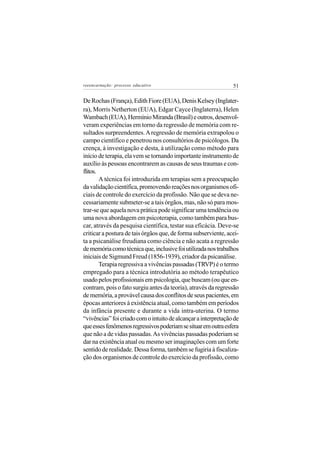 reeencarnação: processo educativo                               51

De Rochas (França), Edith Fiore (EUA), Denis Kelsey (Inglater-
ra), Morris Netherton (EUA), Edgar Cayce (Inglaterra), Helen
Wambach (EUA), Hermínio Miranda (Brasil) e outros, desenvol-
veram experiências em torno da regressão de memória com re-
sultados surpreendentes. A regressão de memória extrapolou o
campo científico e penetrou nos consultórios de psicólogos. Da
crença, à investigação e desta, à utilização como método para
início de terapia, ela vem se tornando importante instrumento de
auxílio às pessoas encontrarem as causas de seus traumas e con-
flitos.
        A técnica foi introduzida em terapias sem a preocupação
da validação científica, promovendo reações nos organismos ofi-
ciais de controle do exercício da profissão. Não que se deva ne-
cessariamente submeter-se a tais órgãos, mas, não só para mos-
trar-se que aquela nova prática pode significar uma tendência ou
uma nova abordagem em psicoterapia, como também para bus-
car, através da pesquisa científica, testar sua eficácia. Deve-se
criticar a postura de tais órgãos que, de forma subserviente, acei-
ta a psicanálise freudiana como ciência e não acata a regressão
de memória como técnica que, inclusive foi utilizada nos trabalhos
iniciais de Sigmund Freud (1856-1939), criador da psicanálise.
        Terapia regressiva a vivências passadas (TRVP) é o termo
empregado para a técnica introdutória ao método terapêutico
usado pelos profissionais em psicologia, que buscam (ou que en-
contram, pois o fato surgiu antes da teoria), através da regressão
de memória, a provável causa dos conflitos de seus pacientes, em
épocas anteriores à existência atual, como também em períodos
da infância presente e durante a vida intra-uterina. O termo
“vivências” foi criado com o intuito de alcançar a interpretação de
que esses fenômenos regressivos poderiam se situar em outra esfera
que não a de vidas passadas. As vivências passadas poderiam se
dar na existência atual ou mesmo ser imaginações com um forte
sentido de realidade. Dessa forma, também se fugiria à fiscaliza-
ção dos organismos de controle do exercício da profissão, como
 