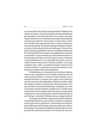 54                                                   adenáuer novaes


ma revolucionário, do psicólogo americano Morris Netherton. Seu
método, em síntese, consiste na repetição de frases identificadas
pelo operador no curso das entrevistas com o sujeito, cuja signi-
ficação relaciona-se com conteúdos emocionais, desencadeando
seus processos anteriores. Parece haver conexão entre as vibra-
ções emitidas pela repetição das frases e aquelas inerentes às
memórias do passado. Os núcleos traumáticos daquelas memóri-
as seriam o ponto de partida dessas lembranças. Dessa forma,
pode-se dizer que geralmente é possível a lembrança daquilo que
foi suficientemente forte e intenso emocionalmente nas experiên-
cias passadas. A carga energética de cada lembrança parece es-
tar associada a uma época, ao local em que ocorreu, ao ambiente
e à personalidade que a viveu, formando uma matriz, cujos ele-
mentos estariam numa mesma vibração energética. Essa carga
energética teria, então, um gradiente pequeno dentro de uma
mesma existência. A repetição das frases desencadeia as lem-
branças que estejam numa mesma freqüência.
       O método parece revolucionário por não utilizar a hipnose
clássica, nem o magnetismo, nem a indução verbal, presentes em
outros experimentadores. A reação do sujeito quando ocorre a
repetição das frases, em alguns casos, parece com o transe que
se dá em certos tipos de mediunidade. Caberia um melhor estudo
das reações do sujeito no momento da catarse do passado. Creio
que, um EEG no momento da lembrança, comparado a um outro
no momento do transe mediúnico, poderia servir a estudos muito
interessantes. Haveria alguma espécie de transe no momento da
lembrança da vivência passada pelo método da repetição de fra-
ses? Será que o método de Netherton altera a ciclagem cerebral?
       As terapias que utilizam a regressão de memória ainda são
consideradas alternativas, cujo conceito é tomado no sentido pe-
jorativo pelos meios acadêmicos. Vítima do preconceito de al-
guns profissionais da Psicologia, as técnicas regressivas ainda te-
rão seu lugar como métodos terapêuticos imprescindíveis à com-
preensão dos problemas humanos. Os métodos não são reco-
 