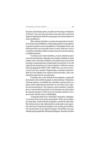 reeencarnação: processo educativo                              55


nhecidos oficialmente pelos conselhos de Psicologia e Medicina
no Brasil. Essa será uma discussão necessária para a próxima
etapa da implantação definitiva da pesquisa da reencarnação nos
meios acadêmicos.
        Mais adiante abordarei o assunto da regressão de memó-
ria de forma mais detalhada, evidenciando aspectos mais práticos
no que diz respeito a suas conseqüências. De qualquer forma, sua
utilização hoje vem crescendo cada vez mais, tendo em vista os
excelentes resultados obtidos nos processos de cura dos traumas
e conflitos humanos.
        É comum, nos Centros Espíritas, o uso do método nos pro-
cessos de desobsessão, aplicados nas reuniões mediúnicas (nem
sempre com os devidos cuidados), em espíritos que necessitam
enxergar seu passado para compreender seu presente. O uso da
regressão de memória nos Centros Espíritas, no Brasil, ocorreu
antes da chegada da TRVP. A Drª. Edith Fiore, em seu livro Pos-
sessão Espiritual, usando a hipnoterapia, constatou a possibili-
dade de estar lidando com espíritos desencarnados e não com
memórias anteriores de seus pacientes.
        Considero que, como método de investigação, a regressão
de memória é tão confiável quanto as outras técnicas. Nada deixa
a desejar quanto a veracidade dos conteúdos expostos pelos su-
jeitos, muito embora possa encontrar-se, em certos casos, regis-
tros de inconsistência. Tais registros, não invalidam o método,
pois as inconsistências podem ser encontradas em outros tipos
de experimentações. O fato de ser um método artificial, isto é,
provocado, não lhe retira a credibilidade.
        A regressão pode levar o indivíduo a sensações, imaginári-
as ou reais, desta ou de outras encarnações. Pode, por exemplo,
um indivíduo, sendo biógrafo de alguém, a ponto de saber deta-
lhes íntimos de sua vida, submetendo-se mais tarde a uma regres-
são, dizer que foi aquele personagem. Isso se daria por mistifica-
ção inconsciente ou por algum recalque. Há também um caso
relatado pelo pesquisador Henrique Rodrigues, brasileiro de Belo
 