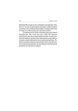 56                                                   adenáuer novaes


Horizonte-MG, no qual, um ator, submetido a uma regressão, “lem-
brou-se” ter sido um personagem mitológico, (Jasão) portanto
inexistente. Tais ocorrências não invalidam o método como forma
de se provar a reencarnação, pois são casos isolados.
       O mapeamento do cérebro contribuirá para que a ciência
descubra que, não é nele que está a fonte dos registros
mnemônicos, mas sim em algum ponto fora dele. As áreas cere-
brais são instâncias mecânicas por onde transitam sinais elétricos,
tais quais estações abaixadoras dos conteúdos perispirituais. Po-
dem-se encontrar registros reencarnatórios bem como de ocor-
rências da atual encarnação, ali colocadas por transferência do
perispírito, de cuja fonte se originam.
 