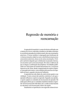 Regressão de memória e
                    reencarnação

       A regressão de memória é o nome da técnica utilizada com
o intuito de se levar o indivíduo a lembrar-se de dados referentes
às ocorrências passadas da existência atual e das suas encarnações
anteriores. O termo também é empregado para lembrança de
vivências (emoções subjetivas sem a interferência de processos
conscientes) anteriores, dessa ou de outras encarnações. O ob-
jetivo primeiro daqueles que se dedicaram no passado à técnica,
era encontrar a prova da reencarnação. Há várias evidências de
que se chegou a confirmação dessa hipótese. Os trabalhos publi-
cados em várias partes do mundo demonstram isso. As técnicas
regressivas são várias, desde a magnetização do sujeito à hipno-
se, passando pelo transe, como também pelo processo de repe-
tição de frases, segundo a técnica de Netherton.
       A regressão tem sido objeto de controvérsias quanto a sua
validação. A mais comum das opiniões contrárias é a de que o
operador influencia o sujeito na regressão. Segundo essa opinião,
o sujeito captaria os conteúdos do inconsciente do operador. Há
ainda quem afirme que os conteúdos manifestos durante a regres-
são vêm do inconsciente individual, isto é, criado exclusivamente
na vida atual, ou do inconsciente coletivo do sujeito.
       Atualmente as experiências com regressão saíram do ter-
 