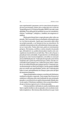 58                                                    adenáuer novaes


reno experimental e passaram a servir como técnica de apoio a
diversas psicoterapias, dentre elas a conhecida com o nome de
Terapia Regressiva a Vivências Passadas (TRVP), tem sido a mais
difundida. Essa utilização fez proliferar seu uso em consultórios,
clínicas, “workshops”, colóquios, e, também, em congressos ci-
entíficos.
       Muita gente deseja fazer a regressão para saber sobre seu
passado. Não é necessário buscar semelhantes informações para
se viver bem no presente. Aquilo que é necessário saber sobre
seu próprio passado, o ser humano já traz na consciência. Os
conteúdos inconscientes já são suficientemente intensos para que-
rer-se ir mais além. Tentar saber mais, pode ser extremamente
perigoso. Há traumas, conflitos e outras emoções do passado
que, aflorando de vez, podem desencadear reações com con-
seqüências incontroláveis ao indivíduo. Não se deve buscar o
passado por mera curiosidade. A regressão deve ser utilizada para
pesquisa ou como recurso terapêutico, em ambos os casos por
pessoa habilitada para tal. A indicação da regressão como forma
terapêutica deve partir do profissional que a utiliza. Ela não é re-
comendável para qualquer caso, embora há quem utilize e defen-
da seu uso indiscriminado para qualquer pessoa. Certamente que,
sua disseminação na clínica psicológica, será de grande utilidade
para seu estudo mais aprofundado, porém, não é indicada para
todos os casos, principalmente em crianças e para certos de tipos
de transtornos psíquicos.
       Alguns pesquisadores notaram a ocorrência de fenômenos
mediúnicos durante a regressão. Nem sempre lhes foi possível
estabelecer a diferença entre estar lembrando de uma encarnação
passada e a ocorrência de um espírito desencarnado falando atra-
vés do sujeito. O fenômeno mediúnico é tão ou mais desconheci-
do que as técnicas regressivas às vivências passadas.
       A técnica também é utilizada em sessões mediúnicas, para
fazer o espírito lembrar-se de seu passado, com excelentes resul-
tados terapêuticos. São técnicas ditas desobsessivas que visam
 