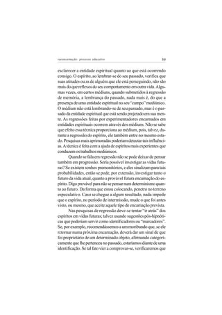reeencarnação: processo educativo                               59


esclarecer a entidade espiritual quanto ao que está ocorrendo
consigo. O espírito, ao lembrar-se do seu passado, verifica que
suas atitudes ou as de alguém que ele está perseguindo, não são
mais do que reflexos do seu comportamento em outra vida. Algu-
mas vezes, em certos médiuns, quando submetidos à regressão
de memória, a lembrança do passado, nada mais é, do que a
presença de uma entidade espiritual no seu “campo” mediúnico.
O médium não está lembrando-se de seu passado, mas é o pas-
sado da entidade espiritual que está sendo projetado em sua men-
te. As regressões feitas por experimentadores encarnados em
entidades espirituais ocorrem através dos médiuns. Não se sabe
que efeito essa técnica proporciona ao médium, pois, talvez, du-
rante a regressão do espírito, ele também entre no mesmo esta-
do. Pesquisas mais aprimoradas poderiam detectar tais influênci-
as. A técnica é feita com a ajuda de espíritos mais experientes que
conduzem os trabalhos mediúnicos.
        Quando se fala em regressão não se pode deixar de pensar
também em progressão. Seria possível investigar as vidas futu-
ras? Se existem sonhos premonitórios, e eles sinalizam para tais
probabilidades, então se pode, por extensão, investigar tanto o
futuro da vida atual, quanto a provável futura encarnação do es-
pírito. Digo provável para não se pensar num determinismo quan-
to ao futuro. Da forma que estou colocando, penetro no terreno
especulativo. Caso se chegue a algum resultado, nada impede
que o espírito, no período de intermissão, mude o que foi antes
visto, ou mesmo, que aceite aquele tipo de encarnação prevista.
        Nas pesquisas de regressão deve-se tentar “ir atrás” dos
espíritos em vidas futuras; talvez usando sugestões pós-hipnóti-
cas que poderiam servir como identificadores ou “marcadores”.
Se, por exemplo, recomendássemos a um moribundo que, se ele
retornar numa próxima encarnação, deverá dar um sinal de que
foi proprietário de um determinado objeto, afirmando categori-
camente que lhe pertenceu no passado, estaríamos diante de uma
identificação. Se tal fato vier a comprovar-se, verificaremos que
 