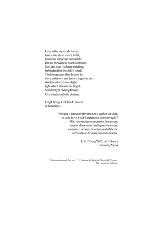 Love is the mystical charme,
God’s sweets in man’s heart,
luminous impact on human life,
Divine Presence in mankind insert.
God and man - solitary meeting,
forbidden finit for child’s mind.
The love greater than history is,
there unknown and known together are:
shadow which makes light,
light which shadow the bright.
Sensibility is nothing beside,
love is indescribable charme.

Ling Ch’eng Yü/Élzio F. Souza
(Channelled)

           Por que o passado deveria ser o senhor da vida,
             se cada nova vida é esperança de renovação?
                    Não ressuscites espectros e fantasmas,
                    nem os alimentes com fugas e fantasias;
                  somente o serviço desinteressado liberta:
                      os “mortos” devem continuar mortos.

                                  L’in Ch’eng Yü/Elzio F. Souza
                                               Caminhar Vazio



  “O determinismo é flexível,...” - Joanna de Ângelis/Divaldo P. Franco.
                                                 No Limiar do Infinito.
 