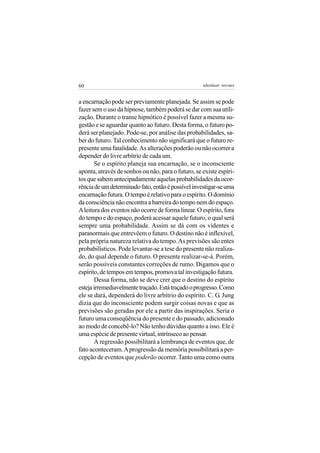 60                                                  adenáuer novaes


a encarnação pode ser previamente planejada. Se assim se pode
fazer sem o uso da hipnose, também poderá se dar com sua utili-
zação. Durante o transe hipnótico é possível fazer a mesma su-
gestão e se aguardar quanto ao futuro. Desta forma, o futuro po-
derá ser planejado. Pode-se, por análise das probabilidades, sa-
ber do futuro. Tal conhecimento não significará que o futuro re-
presente uma fatalidade. As alterações poderão ou não ocorrer a
depender do livre arbítrio de cada um.
       Se o espírito planeja sua encarnação, se o inconsciente
aponta, através de sonhos ou não, para o futuro, se existe espíri-
tos que sabem antecipadamente aquelas probabilidades da ocor-
rência de um determinado fato, então é possível investigar-se uma
encarnação futura. O tempo é relativo para o espírito. O domínio
da consciência não encontra a barreira do tempo nem do espaço.
A leitura dos eventos não ocorre de forma linear. O espírito, fora
do tempo e do espaço, poderá acessar aquele futuro, o qual será
sempre uma probabilidade. Assim se dá com os videntes e
paranormais que entrevêem o futuro. O destino não é inflexível,
pela própria natureza relativa do tempo. As previsões são entes
probabilísticos. Pode levantar-se a tese do presente não realiza-
do, do qual depende o futuro. O presente realizar-se-á. Porém,
serão possíveis constantes correções de rumo. Digamos que o
espírito, de tempos em tempos, promova tal investigação futura.
       Dessa forma, não se deve crer que o destino do espírito
esteja irremediavelmente traçado. Está traçado o progresso. Como
ele se dará, dependerá do livre arbítrio do espírito. C. G. Jung
dizia que do inconsciente podem surgir coisas novas e que as
previsões são geradas por ele a partir das inspirações. Seria o
futuro uma conseqüência do presente e do passado, adicionado
ao modo de concebê-lo? Não tenho dúvidas quanto a isso. Ele é
uma espécie de presente virtual, intrínseco ao pensar.
       A regressão possibilitará a lembrança de eventos que, de
fato aconteceram. A progressão da memória possibilitará a per-
cepção de eventos que poderão ocorrer. Tanto uma como outra
 