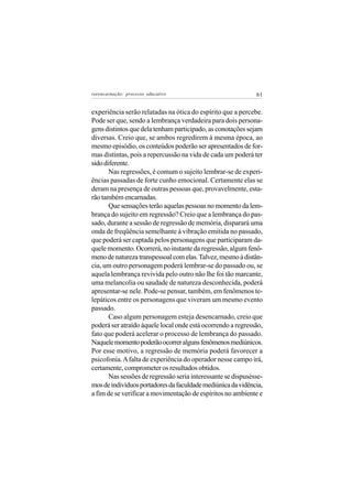 reeencarnação: processo educativo                             61


experiência serão relatadas na ótica do espírito que a percebe.
Pode ser que, sendo a lembrança verdadeira para dois persona-
gens distintos que dela tenham participado, as conotações sejam
diversas. Creio que, se ambos regredirem à mesma época, ao
mesmo episódio, os conteúdos poderão ser apresentados de for-
mas distintas, pois a repercussão na vida de cada um poderá ter
sido diferente.
       Nas regressões, é comum o sujeito lembrar-se de experi-
ências passadas de forte cunho emocional. Certamente elas se
deram na presença de outras pessoas que, provavelmente, esta-
rão também encarnadas.
       Que sensações terão aquelas pessoas no momento da lem-
brança do sujeito em regressão? Creio que a lembrança do pas-
sado, durante a sessão de regressão de memória, disparará uma
onda de freqüência semelhante à vibração emitida no passado,
que poderá ser captada pelos personagens que participaram da-
quele momento. Ocorrerá, no instante da regressão, algum fenô-
meno de natureza transpessoal com elas. Talvez, mesmo à distân-
cia, um outro personagem poderá lembrar-se do passado ou, se
aquela lembrança revivida pelo outro não lhe foi tão marcante,
uma melancolia ou saudade de natureza desconhecida, poderá
apresentar-se nele. Pode-se pensar, também, em fenômenos te-
lepáticos entre os personagens que viveram um mesmo evento
passado.
       Caso algum personagem esteja desencarnado, creio que
poderá ser atraído àquele local onde está ocorrendo a regressão,
fato que poderá acelerar o processo de lembrança do passado.
Naquele momento poderão ocorrer alguns fenômenos mediúnicos.
Por esse motivo, a regressão de memória poderá favorecer a
psicofonia. A falta de experiência do operador nesse campo irá,
certamente, comprometer os resultados obtidos.
       Nas sessões de regressão seria interessante se dispusésse-
mos de indivíduos portadores da faculdade mediúnica da vidência,
a fim de se verificar a movimentação de espíritos no ambiente e
 