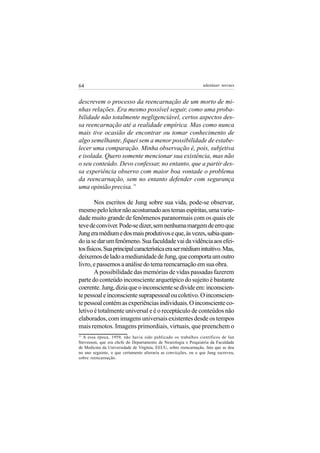 64                                                               adenáuer novaes


descrevem o processo da reencarnação de um morto de mi-
nhas relações. Era mesmo possível seguir, como uma proba-
bilidade não totalmente negligenciável, certos aspectos des-
sa reencarnação até a realidade empírica. Mas como nunca
mais tive ocasião de encontrar ou tomar conhecimento de
algo semelhante, fiquei sem a menor possibilidade de estabe-
lecer uma comparação. Minha observação é, pois, subjetiva
e isolada. Quero somente mencionar sua existência, mas não
o seu conteúdo. Devo confessar, no entanto, que a partir des-
sa experiência observo com maior boa vontade o problema
da reencarnação, sem no entanto defender com segurança
uma opinião precisa.”

        Nos escritos de Jung sobre sua vida, pode-se observar,
mesmo pelo leitor não acostumado aos temas espíritas, uma varie-
dade muito grande de fenômenos paranormais com os quais ele
teve de conviver. Pode-se dizer, sem nenhuma margem de erro que
Jung era médium e dos mais produtivos e que, às vezes, sabia quan-
do ia se dar um fenômeno. Sua faculdade vai da vidência aos efei-
tos físicos. Sua principal característica era ser médium intuitivo. Mas,
deixemos de lado a mediunidade de Jung, que comporta um outro
livro, e passemos a análise do tema reencarnação em sua obra.
        A possibilidade das memórias de vidas passadas fazerem
parte do conteúdo inconsciente arquetípico do sujeito é bastante
coerente. Jung, dizia que o inconsciente se divide em: inconscien-
te pessoal e inconsciente suprapessoal ou coletivo. O inconscien-
te pessoal contém as experiências individuais. O inconsciente co-
letivo é totalmente universal e é o receptáculo de conteúdos não
elaborados, com imagens universais existentes desde os tempos
mais remotos. Imagens primordiais, virtuais, que preenchem o
11
  A essa época, 1959, não havia sido publicado os trabalhos científicos de Ian
Stevenson, que era chefe do Departamento de Neurologia e Psiquiatria da Faculdade
de Medicina da Universidade de Virgínia, EEUU, sobre reencarnação, fato que se deu
no ano seguinte, o que certamente alteraria as convicções, ou o que Jung escreveu,
sobre reencarnação.
 
