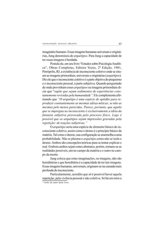 reeencarnação: processo educativo                               65


imaginário humano. Essas imagens humanas universais e originá-
rias, Jung denominou de arquétipos. Para Jung a capacidade de
ter essas imagens é herdada.
       Postula ele, em seu livro “Estudos sobre Psicologia Analíti-
ca”, Obras Completas, Editora Vozes, 2ª Edição, 1981,
Petrópolis, RJ, a existência do inconsciente coletivo onde se situ-
am as imagens primordiais, universais e originárias (arquétipos).
Diz ele que o inconsciente coletivo é a parte objetiva do psiquismo
e o inconsciente pessoal, a parte subjetiva. Quando perguntado
de onde provinham esses arquétipos ou imagens primordiais di-
zia que “supõe que sejam sedimentos de experiências cons-
tantemente revividas pela humanidade”. Ele complementa afir-
mando que “O arquétipo é uma espécie de aptidão para re-
produzir constantemente as mesmas idéias míticas; se não as
mesmas pelo menos parecidas. Parece, portanto, que aquilo
que se impregna no inconsciente é exclusivamente a idéia da
fantasia subjetiva provocada pelo processo físico. Logo é
possível que os arquétipos sejam impressões gravadas pela
repetição de reações subjetivas.”
                12


       O arquétipo seria uma espécie de elemento básico do in-
consciente coletivo, assim como o átomo é o princípio básico da
matéria. Tal como o átomo, sua configuração se assemelha a uma
probabilidade. Não se plasma o arquétipo como não se isola o
átomo. Ambos são concepções teóricas para se tentar explicar o
real. Embora ambos sejam entes abstratos, porém, tornam-se as
realidades possíveis, um no campo da matéria e o outro no cam-
po da mente.
       Jung coloca que estas imaginações, ou imagens, não são
hereditárias e que hereditária é a capacidade de ter tais imagens.
Essas imagens humanas, universais, originam-se na camada mais
profunda do inconsciente.
       Particularmente, acredito que só é possível haver aquela
repetição, pela vivência pessoal e não coletiva. Só há em mim a
12
     Grifo do autor deste livro.
 
