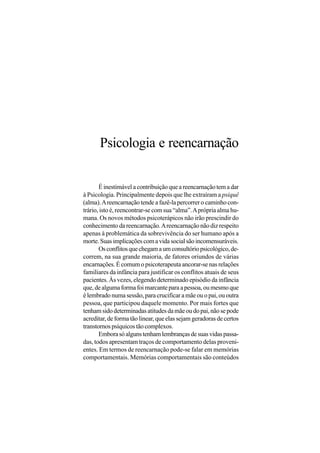 Psicologia e reencarnação

       É inestimável a contribuição que a reencarnação tem a dar
à Psicologia. Principalmente depois que lhe extraíram a psiquê
(alma). A reencarnação tende a fazê-la percorrer o caminho con-
trário, isto é, reencontrar-se com sua “alma”. A própria alma hu-
mana. Os novos métodos psicoterápicos não irão prescindir do
conhecimento da reencarnação. A reencarnação não diz respeito
apenas à problemática da sobrevivência do ser humano após a
morte. Suas implicações com a vida social são incomensuráveis.
       Os conflitos que chegam a um consultório psicológico, de-
correm, na sua grande maioria, de fatores oriundos de várias
encarnações. É comum o psicoterapeuta ancorar-se nas relações
familiares da infância para justificar os conflitos atuais de seus
pacientes. Às vezes, elegendo determinado episódio da infância
que, de alguma forma foi marcante para a pessoa, ou mesmo que
é lembrado numa sessão, para crucificar a mãe ou o pai, ou outra
pessoa, que participou daquele momento. Por mais fortes que
tenham sido determinadas atitudes da mãe ou do pai, não se pode
acreditar, de forma tão linear, que elas sejam geradoras de certos
transtornos psíquicos tão complexos.
       Embora só alguns tenham lembranças de suas vidas passa-
das, todos apresentam traços de comportamento delas proveni-
entes. Em termos de reencarnação pode-se falar em memórias
comportamentais. Memórias comportamentais são conteúdos
 