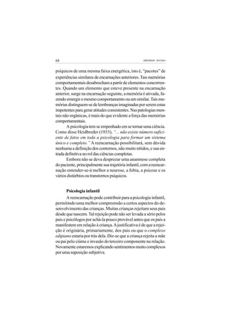 68                                                   adenáuer novaes


psíquicos de uma mesma faixa energética, isto é, “pacotes” de
experiências similares de encarnações anteriores. Tais memórias
comportamentais desabrocham a partir de elementos concorren-
tes. Quando um elemento que esteve presente na encarnação
anterior, surge na encarnação seguinte, a memória é ativada, fa-
zendo emergir o mesmo comportamento ou um similar. Tais me-
mórias distinguem-se de lembranças imaginadas por serem estas
impotentes para gerar atitudes consistentes. Nas patologias men-
tais não orgânicas, é mais do que evidente a força das memórias
comportamentais.
       A psicologia tem se empenhado em se tornar uma ciência.
Como disse Heidbreder (1933), “... não existe número sufici-
ente de fatos em toda a psicologia para formar um sistema
único e completo.” A reencarnação possibilitará, sem dúvida
nenhuma a definição dos contornos, não muito nítidos, e sua en-
trada definitiva no rol das ciências completas.
       Embora não se deva desprezar uma anamnese completa
do paciente, principalmente sua trajetória infantil, com a reencar-
nação entender-se-á melhor a neurose, a fobia, a psicose e os
vários distúrbios ou transtornos psíquicos.


       Psicologia infantil
       A reencarnação pode contribuir para a psicologia infantil,
permitindo uma melhor compreensão a certos aspectos do de-
senvolvimento das crianças. Muitas crianças rejeitam seus pais
desde que nascem. Tal rejeição pode não ser levada a sério pelos
pais e psicólogos por achá-la pouco provável antes que os pais a
manifestem em relação à criança. A justificativa é de que a rejei-
ção é originária, primariamente, dos pais ou que o complexo
edipiano estaria por trás dela. Diz-se que a criança rejeita a mãe
ou pai pelo ciúme e invasão do terceiro componente na relação.
Novamente estaremos explicando sentimentos muito complexos
por uma suposição subjetiva.
 
