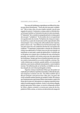 reeencarnação: processo educativo                              69


        Nos casos de lembranças espontâneas na infância há crian-
ças que dizem literalmente: “Vocês não são meus pais verdadei-
ros”. Não se trata, claro, de uma simples rejeição, mas de uma
negação de autoria. Certamente a criança estará se referindo des-
sa forma por lembrar-se fortemente dos pais de outra encarnação.
O “tratamento” deve consistir em perguntar primeiro à criança quem
são seus pais “verdadeiros”. Se ela souber, dever-se-á questionar
em seguida onde eles moram. Na hipótese da criança ter respos-
tas assertivas, os pais devem procurar auxílio especializado sobre
reencarnação. Caso a criança não saiba nenhuma das respostas,
pode-se dizer a ela: “meu filho(a) isso foi há muito tempo; hoje
seus pais somos nós; nós cuidaremos tão bem de você quanto eles
cuidaram.” É importante compreender a situação de confusão da
criança sem admoestá-la. Existem casos em que essa rejeição vai
manifestar-se mais tarde, a partir da adolescência. A rejeição não
se dá apenas em crianças que se lembram de suas encarnações
passadas, mas também com muitas outras que não apresentam
tais lembranças. Sempre que houver desafetos presentes num mes-
mo cenário reencarnatório as aversões tenderão a retornar. Ha-
vendo criaturas que se amaram, quando adultos, em encarnações
anteriores, num mesmo ambiente reencarnatório, o amor tenderá a
retornar. Tal ambiente pode ser na família, no trabalho ou em ou-
tras situações de convivência prolongada ou íntima.
        Algumas crianças manifestam fobias que não podem ser
explicadas por nenhuma experiência traumática conhecida dos pais,
nem tampouco se deram com eles. Tais fobias também não se
dão por imitação a uma pessoa mais velha, pois, em geral, não
existe na família nenhum parente que também a tenha. Há crianças
que freqüentemente apresentam fobias relacionadas à espécie de
morte que tiveram em vida anterior ou a alguma experiência trau-
mática ocorrida naquela existência. Assim, se ela morreu afogada,
poderá apresentar fobia a água; se morreu esfaqueada, poderá
ter fobia a objetos cortantes; se morreu por causa de um tiro,
poderá ter fobia a armas, se morreu em decorrência do ataque de
 