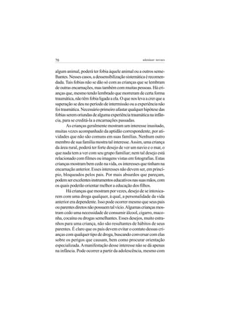 70                                                   adenáuer novaes


algum animal, poderá ter fobia àquele animal ou a outros seme-
lhantes. Nesses casos, a dessensibilização sistemática é recomen-
dada. Tais fobias não se dão só com as crianças que se lembram
de outras encarnações, mas também com muitas pessoas. Há cri-
anças que, mesmo tendo lembrado que morreram de certa forma
traumática, não têm fobia ligada a ela. O que nos leva a crer que a
superação se deu no período de intermissão ou a experiência não
foi traumática. Necessário primeiro afastar qualquer hipótese das
fobias serem oriundas de alguma experiência traumática na infân-
cia, para se creditá-la a encarnações passadas.
       As crianças geralmente mostram um interesse inusitado,
muitas vezes acompanhado da aptidão correspondente, por ati-
vidades que não são comuns em suas famílias. Nenhum outro
membro de sua família mostra tal interesse. Assim, uma criança
da área rural, poderá ter forte desejo de ver um navio e o mar, o
que nada tem a ver com seu grupo familiar; nem tal desejo está
relacionado com filmes ou imagens vistas em fotografias. Estas
crianças mostram bem cedo na vida, os interesses que tinham na
encarnação anterior. Esses interesses não devem ser, em princí-
pio, bloqueados pelos pais. Por mais absurdos que pareçam,
podem ser excelentes instrumentos educativos nas suas mãos, com
os quais poderão orientar melhor a educação dos filhos.
       Há crianças que mostram por vezes, desejo de se intoxica-
rem com uma droga qualquer, à qual, a personalidade da vida
anterior era dependente. Isso pode ocorrer mesmo que seus pais
ou parentes diretos não possuem tal vício. Algumas crianças mos-
tram cedo uma necessidade de consumir álcool, cigarro, maco-
nha, cocaína ou drogas semelhantes. Esses desejos, muito estra-
nhos para uma criança, não são resultantes de hábitos de seus
parentes. É claro que os pais devem evitar o contato dessas cri-
anças com qualquer tipo de droga, buscando conversar com elas
sobre os perigos que causam, bem como procurar orientação
especializada. A manifestação desse interesse não se dá apenas
na infância. Pode ocorrer a partir da adolescência, mesmo com
 