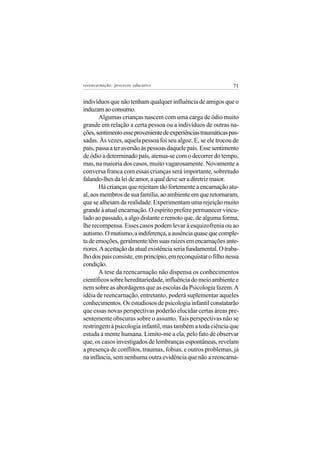 reeencarnação: processo educativo                               71


indivíduos que não tenham qualquer influência de amigos que o
induzam ao consumo.
       Algumas crianças nascem com uma carga de ódio muito
grande em relação a certa pessoa ou a indivíduos de outras na-
ções, sentimento esse proveniente de experiências traumáticas pas-
sadas. Às vezes, aquela pessoa foi seu algoz. E, se ele trocou de
país, passa a ter aversão às pessoas daquele país. Esse sentimento
de ódio a determinado país, atenua-se com o decorrer do tempo,
mas, na maioria dos casos, muito vagarosamente. Novamente a
conversa franca com essas crianças será importante, sobretudo
falando-lhes da lei de amor, a qual deve ser a diretriz maior.
       Há crianças que rejeitam tão fortemente a encarnação atu-
al, aos membros de sua família, ao ambiente em que retornaram,
que se alheiam da realidade. Experimentam uma rejeição muito
grande à atual encarnação. O espírito prefere permanecer vincu-
lado ao passado, a algo distante e remoto que, de alguma forma,
lhe recompensa. Esses casos podem levar à esquizofrenia ou ao
autismo. O mutismo, a indiferença, a ausência quase que comple-
ta de emoções, geralmente têm suas raízes em encarnações ante-
riores. A aceitação da atual existência seria fundamental. O traba-
lho dos pais consiste, em princípio, em reconquistar o filho nessa
condição.
       A tese da reencarnação não dispensa os conhecimentos
científicos sobre hereditariedade, influência do meio ambiente e
nem sobre as abordagens que as escolas da Psicologia fazem. A
idéia de reencarnação, entretanto, poderá suplementar aqueles
conhecimentos. Os estudiosos de psicologia infantil constatarão
que essas novas perspectivas poderão elucidar certas áreas pre-
sentemente obscuras sobre o assunto. Tais perspectivas não se
restringem à psicologia infantil, mas também a toda ciência que
estuda a mente humana. Limito-me a ela, pelo fato de observar
que, os casos investigados de lembranças espontâneas, revelam
a presença de conflitos, traumas, fobias, e outros problemas, já
na infância, sem nenhuma outra evidência que não a reencarna-
 