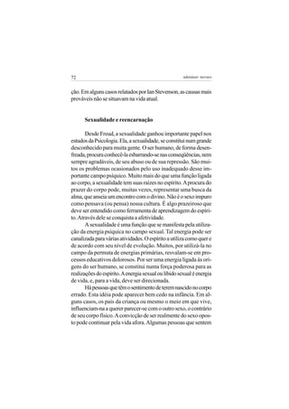 72                                                    adenáuer novaes


ção. Em alguns casos relatados por Ian Stevenson, as causas mais
prováveis não se situavam na vida atual.


      Sexualidade e reencarnação

       Desde Freud, a sexualidade ganhou importante papel nos
estudos da Psicologia. Ela, a sexualidade, se constitui num grande
desconhecido para muita gente. O ser humano, de forma desen-
freada, procura conhecê-la esbarrando-se nas conseqüências, nem
sempre agradáveis, de seu abuso ou de sua repressão. São mui-
tos os problemas ocasionados pelo uso inadequado desse im-
portante campo psíquico. Muito mais do que uma função ligada
ao corpo, a sexualidade tem suas raízes no espírito. A procura do
prazer do corpo pode, muitas vezes, representar uma busca da
alma, que anseia um encontro com o divino. Não é o sexo impuro
como pensava (ou pensa) nossa cultura. É algo prazeiroso que
deve ser entendido como ferramenta de aprendizagem do espíri-
to. Através dele se conquista a afetividade.
       A sexualidade é uma função que se manifesta pela utiliza-
ção da energia psíquica no campo sexual. Tal energia pode ser
canalizada para várias atividades. O espírito a utiliza como quer e
de acordo com seu nível de evolução. Muitos, por utilizá-la no
campo da permuta de energias primárias, resvalam-se em pro-
cessos educativos dolorosos. Por ser uma energia ligada às ori-
gens do ser humano, se constitui numa força poderosa para as
realizações do espírito. A energia sexual ou libido sexual é energia
de vida, e, para a vida, deve ser direcionada.
       Há pessoas que têm o sentimento de terem nascido no corpo
errado. Esta idéia pode aparecer bem cedo na infância. Em al-
guns casos, os pais da criança ou mesmo o meio em que vive,
influenciam-na a querer parecer-se com o outro sexo, o contrário
de seu corpo físico. A convicção de ser realmente do sexo opos-
to pode continuar pela vida afora. Algumas pessoas que sentem
 