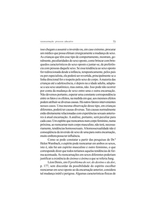 reeencarnação: processo educativo                               73


isso chegam a assumir a inversão ou, em caso extremo, procurar
um médico que possa efetuar cirurgicamente a mudança de sexo.
As crianças que têm esse tipo de comportamento, mostram, ge-
ralmente, peculiaridades do sexo oposto, como brincar com brin-
quedos característicos do sexo oposto e juntar-se, de preferên-
cia com pessoas daquele sexo. Se essa tendência ao sexo oposto
for redirecionada desde a infância, terapeuticamente, pelos pais
ou por especialista, ela poderá ser revertida, principalmente se a
linha direcional for o respeito pelo sexo do corpo. A maioria das
crianças até a adolescência, e depois na a idade adulta, adapta-
se a seu sexo anatômico, mas outras, não. Isso pode não ocorrer
por conta da mudança de sexo entre uma e outra encarnação.
Não devemos portanto, esperar uma constante correspondência
entre os fatos e os efeitos, na medida em que, aos mesmos efeitos
podem atribuir-se diversas causas. Há outros fatores intervenientes
nesses casos. Uma mesma observação desse tipo, em crianças
diferentes, poderá ter causas diversas. Tais causas normalmente
estão diretamente relacionadas com experiências sexuais anterio-
res à atual encarnação. A análise, portanto, será peculiar para
cada caso. Um espírito que reencarnou num corpo feminino, numa
próxima, ao reencarnar num corpo masculino, não terá, necessa-
riamente, tendências homossexuais. A homossexualidade não é
conseqüência da inversão de sexo de uma para outra encarnação,
muito embora possa ter influência.
       Como se pode constatar a partir das pesquisas de Dr.ª
Helen Wambach, o espírito pode reencarnar em ambos os sexos,
isto é, não há um espírito masculino e outro feminino, o que
corresponde dizer que todos teríamos aquelas tendências de for-
ma acentuada. As reencarnações em sexos diferentes poderiam
justificar a existência do ânimus e ânima a que se referia Jung.
       Léon Denis, em O problema do ser, do destino e da dor,
p. 177, sem discordar da possibilidade do espírito escolher
reencarnar em sexo oposto ao da encarnação anterior, considera
tal mudança inútil e perigosa. Algumas características físicas de
 