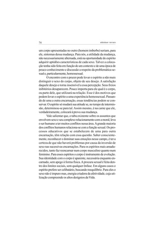 74                                                    adenáuer novaes


um corpo apresentadas no outro (homem imberbe) seriam, para
ele, sintomas dessa mudança. Para nós, a utilidade da mudança,
não necessariamente alternada, está na oportunidade do espírito
adquirir aptidões características de cada sexo. Talvez a coloca-
ção tenha sido feita em função de um contexto e de uma época de
pouco conhecimento e discussão a respeito da problemática se-
xual e, particularmente, homossexual.
       O encontro com o prazer pode levar o espírito a não mais
distinguir o sexo do corpo, objeto de seu desejo. A satisfação
daquele desejo o torna insensível a essa percepção. Seus freios
inibitórios desaparecem. Pouco importa para ele qual é o corpo,
ou parte dele, que utilizará na relação. Esse é dos motivos que
podem levar o espírito a uma experiência homossexual. Passan-
do de uma a outra encarnação, essas tendências podem se con-
servar. O espírito só mudará sua atitude se, no tempo de intermis-
são, determinou-se para tal. Assim mesmo, é na carne que ele,
verdadeiramente, colocará à prova sua mudança.
       Vale salientar que, o tabu existente sobre os assuntos que
envolvem sexo e seu complexo relacionamento com a moral, leva
o ser humano a ter muitos conflitos nessa área. A grande maioria
dos conflitos humanos relaciona-se com a função sexual. Os pro-
cessos educativos que se estabelecem de uma para outra
encarnação, têm relação com essa questão. Saber consciente-
mente, reconhecer e dominar suas emoções nesse campo, é ter a
certeza de que não haverá problemas por causa da inversão de
sexo nas sucessivas encarnações. Para os espíritos mais amadu-
recidos, tanto faz reencarnar num corpo masculino quanto num
feminino. Para esses espíritos o corpo é instrumento de evolução.
Sua identidade com o corpo é aparente, necessária enquanto en-
carnado, sem apego à forma física. A procura sexual é feita den-
tro dos limites sociais, sem qualquer ênfase. Em alguns casos o
espírito prefere ser celibatário, buscando reequilíbrio. Para eles o
sexo não é impuro mas, energia criadora da afetividade, cuja uti-
lização compreende os altos desígnios da Vida.
 