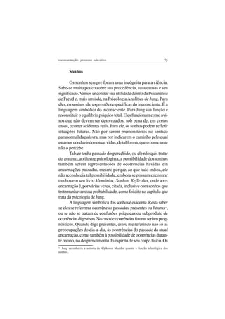 reeencarnação: processo educativo                                          75


       Sonhos

       Os sonhos sempre foram uma incógnita para a ciência.
Sabe-se muito pouco sobre sua procedência, suas causas e seu
significado. Vamos encontrar sua utilidade dentro da Psicanálise
de Freud e, mais amiúde, na Psicologia Analítica de Jung. Para
eles, os sonhos são expressões específicas do inconsciente. É a
linguagem simbólica do inconsciente. Para Jung sua função é
reconstituir o equilíbrio psíquico total. Eles funcionam como avi-
sos que não devem ser desprezados, sob pena de, em certos
casos, ocorrer acidentes reais. Para ele, os sonhos podem refletir
situações futuras. Não por serem premonitórios no sentido
paranormal da palavra, mas por indicarem o caminho pelo qual
estamos conduzindo nossas vidas, de tal forma, que o consciente
não o percebe.
       Talvez tenha passado despercebido, ou ele não quis tratar
do assunto, ao ilustre psicologista, a possibilidade dos sonhos
também serem representações de ocorrências havidas em
encarnações passadas, mesmo porque, ao que tudo indica, ele
não reconhecia tal possibilidade, embora se possam encontrar
trechos em seu livro Memórias, Sonhos, Reflexões, onde a re-
encarnação é, por várias vezes, citada, inclusive com sonhos que
testemunhavam sua probabilidade, como foi dito no capítulo que
trata da psicologia de Jung.
       A linguagem simbólica dos sonhos é evidente. Resta saber
se eles se referem a ocorrências passadas, presentes ou futuras ,          13


ou se não se tratam de confusões psíquicas ou subproduto de
ocorrências digestivas. No caso de ocorrências futuras seriam prog-
nósticos. Quando digo presentes, estou me referindo não só às
preocupações do dia-a-dia, às ocorrências do passado da atual
encarnação, como também à possibilidade de ocorrências duran-
te o sono, no desprendimento do espírito de seu corpo físico. Os
13
  Jung reconhecia a autoria de Alphonse Maeder quanto a função teleológica dos
sonhos.
 