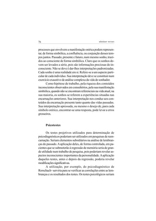 76                                                 adenáuer novaes


processos que envolvem a manifestação onírica podem represen-
tar, de forma simbólica, a confluência, ou conjunção desses tem-
pos juntos. Passado, presente e futuro, num mesmo sonho, trazi-
dos ao consciente de forma simbólica. Claro que os sonhos de-
vem ser levados a sério, pois são informações preciosas do in-
consciente. Não se deve é dar-lhes interpretações padronizadas.
Cada sonho é uma realidade em si. Refere-se a um aspecto parti-
cular de cada indivíduo. Sua interpretação deve se constituir num
exercício exaustivo de análise complexa da vida do sonhador.
        Como hipótese de trabalho, pela riqueza dos conteúdos
inconscientes observados em consultórios, pela sua manifestação
simbólica, quando não se encontram referenciais na vida atual, na
sua maioria, os sonhos se referem a experiências situadas nas
encarnações anteriores. Sua interpretação nos conduz aos con-
teúdos da encarnação presente tanto quanto das vidas passadas.
Sua interpretação apressada, ou mesmo o desejo de, para cada
símbolo onírico, encontrar-se uma resposta, pode levar a erros
grosseiros.


      Psicotestes

       Os testes projetivos utilizados para determinação de
psicodiagnósticos poderiam ser utilizados em pesquisas de reen-
carnação. Seriam elementos subsidiários na análise de lembran-
ças do passado. A aplicação deles, de forma controlada, em pa-
cientes que se submeterão à regressão de memória seria de gran-
de utilidade num trabalho de pesquisa, pois poderiam revelar as-
pectos inconscientes importantes da personalidade. A aplicação
daqueles testes, antes e depois da regressão, poderia revelar
modificações significativas.
       A utilização, por exemplo, do psicodiagnóstico de
Rorschach serviria para se verificar as correlações entre as lem-
          14


branças e os resultados dos testes. Os testes psicológicos seriam
 