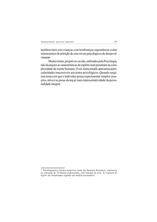 reeencarnação: processo educativo                                             77


também úteis em crianças com lembranças espontâneas como
instrumentos de aferição de seus níveis psicológicos de desenvol-
vimento.
       Muitos testes, projetivos ou não, utilizados pela Psicologia,
não alcançam as características do espírito nem penetram na com-
plexidade da mente humana. O ser reencarnado apresenta parti-
cularidades inacessíveis aos testes psicológicos. Quando surgi-
rem testes em que o indivíduo possa experimentar simples emo-
ções, talvez se possa alcançar mais representatividade da perso-
nalidade integral.




14
  Psicodiagnóstico (técnica projetiva) criado por Hermann Rorschach, constitui-se
na exposição de 10 lâminas padronizadas, com manchas de tinta. As respostas do
sujeito são interpretadas segundo um modelo psicanalítico.
 