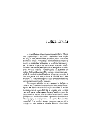 Justiça Divina

       A necessidade de se reconhecer um princípio diretor (Deus),
justo e equânime para compreender a sociedade e suas comple-
xas relações onde, aparentemente, não existe justiça além da dos
encarnados, coloca a reencarnação como o mecanismo capaz de
exercer-se uma justiça verdadeira e de possibilitar a compreen-
são e ao mesmo tempo o crescimento dessa mesma sociedade.
Nenhum conhecimento poderia justificar as contingências do existir,
com a precisão com que a reencarnação o faz. Tudo tem um
sentido. As dificuldades e conflitos humanos passam pela neces-
sidade de uma justificativa filosófica e até mesmo energética. A
reencarnação é a chave para desvendar os mistérios provocados
pelo vazio do conhecimento parcial que o ser humano tem sobre
si mesmo e sobre as relações humanas.
       Nem sempre a justiça, que se processa pela via da reen-
carnação, verifica-se imediatamente na encarnação seguinte do
espírito. Os mecanismos educativos podem ocorrer na mesma
existência, sem a necessidade de se aguardar uma próxima
encarnação, como também podem dar-se após várias encarnações
terem ocorrido, sem sua manifestação. O tempo que leva para
que o processo educativo se instale, dependerá da ocorrência de
fatores que propiciem o aprendizado do espírito. Às vezes, há a
necessidade de se reunirem pessoas várias num processo único,
o que poderá levar séculos ou milênios. Deve-se salientar que
 