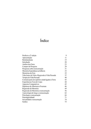 Índice


Prefácio a 2ª edição                               9
Apresentação                                      11
Reminiscências                                    15
Introdução                                        20
Análise dos Fatos                                 23
Campos de Pesquisa                                28
Pesquisas sobre reencarnação                      31
Memória Espontânea na Infância                    33
Memórias do Feto                                  35
Vida Antes da Vida e Regressão à Vida Passada     37
Terapia de Vida Passada                           40
Comunicações de espíritos ainda ligados à Terra   43
Experiências Fora do Corpo                        44
Aspectos Comparativos                             45
Hipóteses de Albertson e Freeman                  46
Regressão de Memória                              49
Regressão de Memória e reencarnação               56
A psicologia de Jung e a reencarnação             62
Psicologia e reencarnação                         66
Psicologia Infantil                               71
Sexualidade e reencarnação                        74
Sonhos                                            75
 