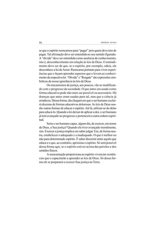 80                                                    adenáuer novaes


se que o espírito reencarnou para “pagar” pois quem deve tem de
pagar. Tal afirmação deve ser entendida no seu sentido figurado.
A “dívida” deve ser entendida como ausência de conhecimento,
isto é, desconhecimento em relação às leis de Deus. O entendi-
mento deve ser de que, se o espírito, por exemplo, odeia, ele
desconhece a lei de Amor. Reencarna portanto para viver experi-
ências que o façam aprender aspectos que o levem ao conheci-
mento da respectiva lei. “Dívida” e “Resgate” são expressões sim-
bólicas de nossa ignorância às leis de Deus.
       Os mecanismos de justiça, aos poucos, vão se modifican-
do com o progresso da sociedade. O que antes era usado como
forma educativa pode não mais ser possível ou necessário. Há
doenças que antes eram usadas para tal, mas que a ciência já
erradicou. Dessa forma, dia chegará em que o ser humano exclui-
rá dezenas de formas educativas dolorosas. As leis de Deus usa-
rão outras formas de educar o espírito. Até lá, utilizar-se-ão delas
para educá-lo. Quando a lei deixar de aplicar a dor, o ser humano
já terá avançado no progresso e pertencerá a outra ordem espiri-
tual.
       Seria o ser humano capaz, algum dia, de exercer, em nome
de Deus, a Sua justiça? Quando ele tiver avançado moralmente,
sim. Exercer a justiça implica em saber julgar. Em, de forma neu-
tra, estabelecer o adequado e o inadequado. O que é melhor ou
não para determinado espírito. É saber discernir entre aquilo que
educa e o que, ao contrário, aprisiona o espírito. Só será possível
dessa forma agir, se o espírito estiver acima das paixões e dos
sentidos físicos.
       A reencarnação proporciona ao espírito vivenciar existên-
cias que o capacitarão a aprender as leis de Deus. Só dessa for-
ma ele se preparará a exercer Sua justiça na Terra.
 