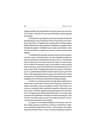 82                                                  adenáuer novaes


Alguns espíritos não reencarnam na mesma época que seus afe-
tos e ficam a velar por eles para que obtenham sucesso naquela
encarnação.
       O mecanismo que dispara o processo de esquecimento do
passado parece estar, de alguma forma, relacionado com o pró-
prio corpo físico. A ligação com a matéria deve embotar algum
órgão ou função do corpo espiritual, impedindo a completa mani-
festação do espírito. Ao libertar-se do corpo, seja durante o sono
ou com sua morte, o espírito aos poucos retoma sua memória
integral.
       A lembrança do passado, que porventura ocorra durante o
sono do corpo, é raríssima após o acordar. Quando acordamos,
não nos lembramos nitidamente do que ocorreu. A lembrança
maior realmente ocorre após a morte do corpo. É comum que-
rer-se lembrar do passado, pois a curiosidade é muito grande
entre as pessoas, como se tal lembrança fosse propiciar um novo
rumo a suas vidas. É engano pensar que tal ocorrerá. A lembran-
ça em si, poderá desencadear reações imprevisíveis, pois nem
todos estão preparados para ter acesso às memórias de outras
encarnações. O indivíduo que se fixar naquele passado, poderá
atrapalhar seu crescimento espiritual na atual encarnação.
       O olhar do ser humano deverá estar direcionado para o
futuro, para o qual todos estamos indo. Esquecer, temporaria-
mente, o passado, é uma necessidade evolutiva. Devemos viver
como se o momento fosse o primeiro, quando começamos uma
nova vida, e o último, quando temos pressa para novas realiza-
ções. O esquecimento do passado permite que se recomece sem
a pressão dos problemas ocorridos em outras encarnações. Eles
existem, mas não estão na zona consciente do espírito. Se esti-
vessem, não seria possível recomeçar.
       O esquecer é uma oportunidade de recomeçar, sem me-
dos, culpas, traumas ou pressões. Fecha-se a lembrança e abre-
se uma janela de esperança no futuro. Tal recomeço, sem a pre-
sença de emoções fortes, é uma rara oportunidade que temos e
 