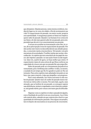 reeencarnação: processo educativo                               83


que almejamos. Quantas pessoas, numa mesma existência, mu-
dam de lugar ou, às vezes, de cidade, a fim de recomeçarem sua
vida? O esquecimento do passado, em maior escala, propicia
essa oportunidade. A insegurança quanto ao futuro nos impele a
querer saber do passado. Quando o ser humano tiver certeza de
seu futuro, ele não mais quererá saber de seu passado, pois com-
preenderá que deverá viver conscientemente seu presente.
       A recusa em acreditar na reencarnação como fato, às ve-
zes, dá-se pela rejeição à tese do esquecimento do passado. Por
não aceitar estar imerso no desconhecido de suas atitudes passa-
das, o consciente rejeita a inconsciência. Tal rejeição vem pelo
mecanismo de acomodação. É melhor rejeitar que aceitar o des-
conhecido. Ao espírito que tem consciência de seu papel de cres-
cer, não importa o passado e se suas ações foram ou não negati-
vas. Quer ele, a partir de agora, ser hoje melhor que ontem. O
esquecimento é para ele uma certeza de que Deus confia na sua
capacidade de crescer sem que seu passado lhe seja empecilho.
       Saber do passado pode ser extremamente prejudicial ao
reencarnante, pois a lembrança dos conflitos vividos, ou mesmo,
a saudade de um tempo que lhe foi agradável, pode ser-lhe um
tormento. Para certos espíritos mais adiantados isto pode ser um
bem, mas, para a maioria, é algo que atrapalha o seu progresso.
       Para o mais adiantado, sua vitória será maior se não sou-
ber do passado. Quanto mais ele souber do passado menos mé-
rito terá na vitória sobre si mesmo. Por outro lado, aquele, mais
atrasado, que se lembrar de seu passado, se conseguir superar
suas deficiências, inclusive respeitando a convivência de contrári-
os, terá grande mérito, pois venceu com maior grau de dificulda-
de.
       Algumas vezes os espíritos revelam o passado de alguém,
com a finalidade de auxiliá-lo em seu crescimento. Isso é feito
sob controle deles, sabendo em que contexto deve fazê-lo e que
quantidade de informações passarão. Para alguns encarnados,
tais revelações são necessárias ao seu processo de crescimento.
 