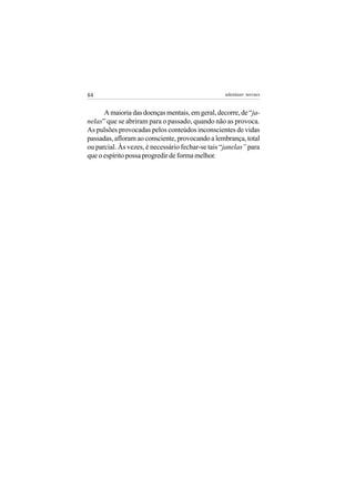 84                                                 adenáuer novaes


      A maioria das doenças mentais, em geral, decorre, de “ja-
nelas” que se abriram para o passado, quando não as provoca.
As pulsões provocadas pelos conteúdos inconscientes de vidas
passadas, afloram ao consciente, provocando a lembrança, total
ou parcial. Às vezes, é necessário fechar-se tais “janelas” para
que o espírito possa progredir de forma melhor.
 