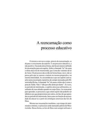 A reencarnação como
                  processo educativo

       O retorno a um novo corpo, através da reencarnação, se
dá para o crescimento do espírito. É um processo educativo, e
não punitivo. Encarado dessa forma, não há um número definido
de encarnações para um espírito. Sobre a chamada “lei” de causa
e efeito atua a lei de misericórdia, que é uma das variantes da lei
de Amor. Os processos não se dão de forma linear, isto é, não se
passa pelo que se causou a outrem na mesma proporção e na
mesma intensidade. As circunstâncias a que um espírito está su-
jeito numa encarnação expiatória são sempre atenuadas pela Mi-
sericórdia Divina. A chamada “lei” de causa e efeito não é como a
pena de Talião. Não é “olho por olho dente por dente”. Às vezes,
no período de intermissão, o espírito atravessa sofrimentos, re-
sultantes de suas atitudes quando no corpo físico. Ao reencarnar
para aprender, os processos a que estará sujeito não poderão ser
idênticos aos que proporcionou aos outros, em face do que apren-
deu no período de intermissão, bem como em função da necessi-
dade de educar-se a partir de estratégias amorosas das leis de
Deus.
       Mesmo nas encarnações imediatas, cujo tempo de inter-
missão é mínimo, os processos serão atenuados pela lei de Mise-
ricórdia. Dessa forma, as leis de Deus nem sempre utilizam o
 