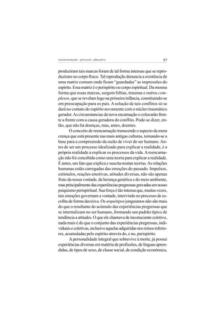 reeencarnação: processo educativo                                 87


produziram tais marcas foram de tal forma intensas que se repro-
duziram no corpo físico. Tal reprodução denuncia a existência de
uma matriz comum onde ficam “guardadas” as impressões do
espírito. Essa matriz é o perispírito ou corpo espiritual. Da mesma
forma que essas marcas, surgem fobias, traumas e outros com-
plexos, que se revelam logo na primeira infância, constituindo-se
em preocupação para os pais. A solução de tais conflitos só se
dará no contato do espírito novamente com o núcleo traumático
gerador. As circunstancias da nova encarnação o colocarão fren-
te a frente com a causa geradora do conflito. Pode-se dizer, en-
tão, que não há doenças, mas, antes, doentes.
       O conceito de reencarnação transcende o aspecto da mera
crença que está presente nas mais antigas culturas, tornando-se a
base para a compreensão da razão de viver do ser humano. An-
tes de ser um processo idealizado para explicar a realidade, é a
própria realidade a explicar os processos da vida. A reencarna-
ção não foi concebida como uma teoria para explicar a realidade.
É antes, um fato que explica e suscita muitas teorias. As relações
humanas estão carregadas das emoções do passado. Impulsos,
estímulos, reações emotivas, atitudes diversas, não são apenas
fruto da nossa vontade, da herança genética e do meio ambiente,
mas principalmente das experiências pregressas gravadas em nosso
psiquismo perispiritual. Sua força é tão intensa que, muitas vezes,
tais emoções governam a vontade, intervindo no processo de es-
colha de forma decisiva. Os arquétipos junguianos não são mais
do que o resultante do acúmulo das experiências pregressas que
se internalizam no ser humano, formando um padrão típico de
tendência a atitudes. O que ele chamava de inconsciente coletivo,
nada mais é do que o conjunto das experiências pregressas, indi-
viduais e coletivas, inclusive aquelas adquiridas nos reinos inferio-
res, acumuladas pelo espírito através do, e no, perispírito.
       A personalidade integral que sobrevive à morte, já possui
experiências diversas em matéria de profissões, de línguas apren-
didas, de tipos de sexo, de classe social, de condição econômica,
 