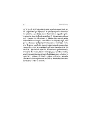 88                                                   adenáuer novaes


etc. A repetição dessas experiências a cada nova encarnação,
nos faz perceber que o processo de aprendizagem se dá também
por repetição e revisão das lições. A experiência repetida signifi-
ca a mesma lição ainda não aprendida. O fato, por exemplo, de
já ter experienciado viver nos dois tipos de sexo, concede ao ser
humano habilidades para habitar nesse ou naquele corpo, sem
que isso lhe cause qualquer problema quanto a sua relação com o
sexo do corpo escolhido. Uma nova encarnação representa a
construção de uma nova personalidade no novo meio que se vai
renascer. Os traumas e conflitos, dessa forma, aparecem tendo
como uma das causas, talvez a principal, essa realidade interna,
anterior, que contracena com a realidade externa. A solidão e as
repetidas e constantes desilusões afetivas, podem ser encaradas
como resultantes de processos educativos oriundos de experiên-
cias mal sucedidas no passado.
 