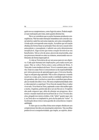 90                                                  adenáuer novaes


quirir novos compromissos, como fugir de outros. Poderá ampli-
ar suas realizações previstas, tanto quanto diminuí-las.
       Deve-se considerar que as ações humanas produzem con-
seqüências. Não havendo interação instantânea sem conexão cau-
sal anterior, nada fica sem uma resposta, sem uma conseqüência.
A toda ação corresponde uma reação. Acreditar que tal reação
obedeça de forma linear ao princípio físico do nexo causal entre
antecedente e conseqüente, é admitir um certo determinismo
inexplicável. Algo ocorre que torna a reação favorável ao seu
beneficiário. Talvez a lei de amor, através da misericórdia, atue
nos processos interativos entre as criaturas, amenizando seus so-
frimentos de forma imperceptível.
       A vida na Terra deixa de ser um acaso para ter um objeti-
vo. Cada ação humana tem implicações, pois nada ocorre por
acaso. Não se volta à Terra como a uma colônia de férias. A
Terra não é uma instância de lazer. Viver é construir para o espí-
rito. Estar no corpo físico é conscientizar-se da responsabilidade
por vários processos de aprendizagem que o Universo faculta.
Aqui se está para algo aprender. Não se deve desprezar o mundo
social ou o corpo, pois, mesmo sendo a realidade espiritual ma-
triz geradora, não é exclusiva e nem deve contribuir para aliena-
ção ao mundo dos ditos vivos. Há uma complementaridade entre
a vida material e a espiritual. Viver fora do mundo físico é saber
viver nele. Viver bem na Terra, aspirando a uma vida melhor após
a morte, é legítimo, porém não deve ser um fim em si. O espírito
não pode esquecer que, além de almejar seu progresso, deve
tornar o mundo material um local bom de se viver. O reino dos
céus, pregado nos meios cristãos, é tão “além” quanto aqui, isto
é, na Terra deve-se implantá-lo, pois ela faz parte do “reino”. A
localização desse reino é uma questão de consciência e respon-
sabilidade.
       É claro que as escolhas feitas nem sempre obedecem aos
compromissos havidos em encarnações anteriores. Tais escolhas
podem levar à compulsoriedade, que impõe, ao espírito, deter-
 